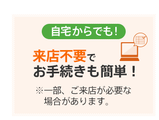 自宅からでも！ 来店不要でお手続きも簡単！ ※一部、ご来店が必要な場合があります。