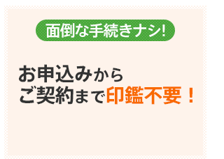 面倒な手続きナシ！お申込みからご契約まで印鑑不要！